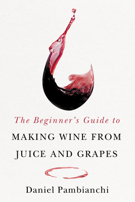 The Beginner's Guide to Making Wine from Juice and Grapes - Pambianchi, Daniel, and Clark, Wade (Foreword by)