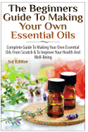 The Beginners Guide to Making Your Own Essential Oils: Complete Guide to Making Your Own Essential Oils from Scratch & to Improve Your Health and Well-Being