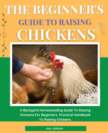 The Beginner's Guide To Raising Chickens: A Backyard Homesteading Guide To Raising Chickens For Beginners. Practical Handbook To Raising Chickens.