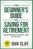 The Beginner's Guide To Saving For Retirement: Build Wealth, Live Well, And Retire Rich
