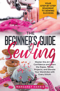 The Beginner's Guide to Sewing Your Step-by-Step Roadmap to Sewing Success. Master this Art with Confidence and Learn the Ropes, Tackle Projects, and Elevate Your Wardrobe with Every Stitch!
