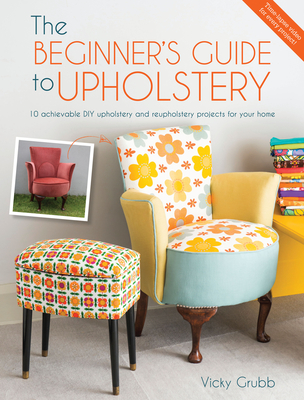 The Beginner's Guide to Upholstery: 10 Achievable DIY Upholstery and Reupholstery Projects for Your Home - Grubb, Vicky