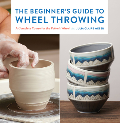 The Beginner's Guide to Wheel Throwing: A Complete Course for the Potter's Wheel - Weber, Julia Claire