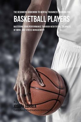 The Beginners Guidebook To Mental Toughness Training For Basketball Players: Mastering Your Performance Through Meditation, Calmness Of Mind, And Stress Management - Correa (Certified Meditation Instructor)