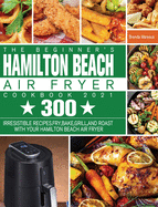 The Beginner's Hamilton Beach Air Fryer Cookbook 2021: 300 Irresistible Recipes. Fry, Bake, Grill, and Roast with Your Hamilton Beach Air Fryer