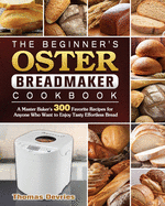 The Beginner's Oster Breadmaker Cookbook: A Master Baker's 300 Favorite Recipes for Anyone Who Want to Enjoy Tasty Effortless Bread