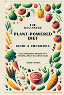 The Beginners Plant-Powered Diet Guide & Cookbook: Easy & Delicious Recipes for a Healthy, Plant-Based Lifestyle