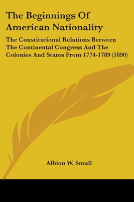 The Beginnings Of American Nationality: The Constitutional Relations Between The Continental Congress And The Colonies And States From 1774-1789 (1890) - Small, Albion W