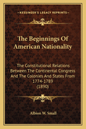 The Beginnings of American Nationality; The Constitutional Relations Between the Continental Congress and the Colonies and States from 1774 to 1789;