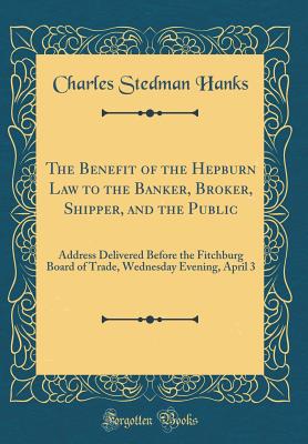 The Benefit of the Hepburn Law to the Banker, Broker, Shipper, and the Public: Address Delivered Before the Fitchburg Board of Trade, Wednesday Evening, April 3 (Classic Reprint) - Hanks, Charles Stedman