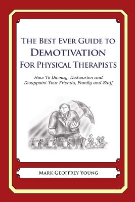 The Best Ever Guide to Demotivation for Physical Therapists: How To Dismay, Dishearten and Disappoint Your Friends, Family and Staff - DeBartolo, Dick (Introduction by), and Young, Mark Geoffrey