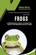 The Best Practices for Keeping and Breeding Frogs: A Comprehensive Guide to Caring For, Habitat and Breeding Healthy Frogs