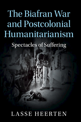 The Biafran War and Postcolonial Humanitarianism: Spectacles of Suffering - Heerten, Lasse