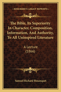 The Bible, Its Superiority In Character, Composition, Information, And Authority, To All Uninspired Literature: A Lecture (1866)