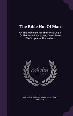 The Bible Not Of Man: Or, The Argument For The Divine Origin Of The Sacred Scriptures, Drawn From The Scriptures Themselves - Spring, Gardiner, and American Tract Society (Creator)