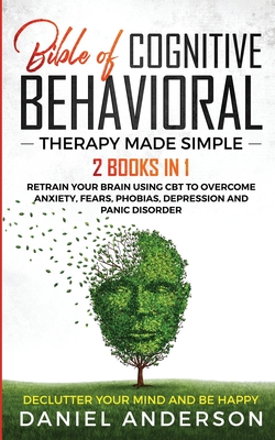 The Bible of Cognitive Behavioral Therapy Made Simple: 2 books in 1: Retrain Your Brain Using CBT to Overcome Anxiety, Fears, Phobias, Depression and Panic Disorder - Declutter Your Mind and Be Happy - Anderson, Daniel