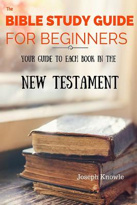 The Bible Study Guide For Beginners: Your Guide To Each Book In The New Testament - Knowle, Joseph
