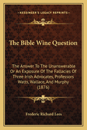 The Bible Wine Question: The Answer To The Unanswerable Or An Exposure Of The Fallacies Of Three Irish Advocates, Professors Watts, Wallace, And Murphy (1876)