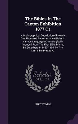 The Bibles In The Caxton Exhibition 1877 Or: A Bibliographical Description Of Nearly One Thousand Representative Bibles In Various Languages Chronologically Arranged From The First Bible Printed By Gutenberg In 1450-1456, To The Last Bible Printed At - Stevens, Henry