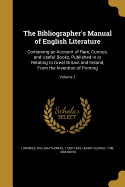 The Bibliographer's Manual of English Literature: Containing an Account of Rare, Curious, and Useful Books, Published in or Relating to Great Britain and Ireland, From the Invention of Printing; Volume 1