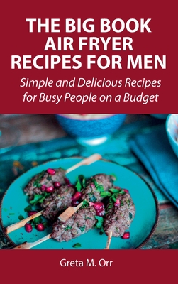 The Big Book Air Fryer Recipes for Men: Simple and Delicious Recipes for Busy People on a Budget - Orr, Greta M