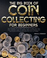 The Big Book Of Coin Collecting For Beginners: The Complete Up-To-Date Crash Course To Start Your Own Coin Collection, Learn To Identify, Value And Preserve And Even Build a Profitable Business From Your Fun Hobby