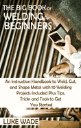 The Big Book of Welding for Beginners: An Instruction Handbook to Weld, Cut, and Shape Metal with 10 Welding Projects Included Plus Tips, Tricks and Tools to Get You Started