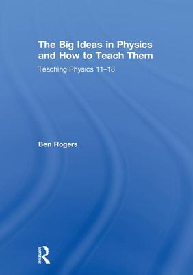The Big Ideas in Physics and How to Teach Them: Teaching Physics 11-18 - Rogers, Ben