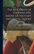 The Biography of the Principal American Military and Naval Heroes: Comprehending Details of Their Ac