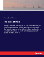 The Birds of India: Being a natural history of all the birds known to inhabit continental India, with descriptions of the species, genera, families, tribes, and orders, and a brief notice of such families as are not found in India. Vol. 1
