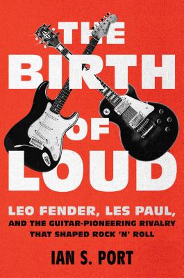 The Birth of Loud: Leo Fender, Les Paul, and the Guitar-Pioneering Rivalry That Shaped Rock 'n' Roll - Port, Ian S