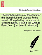 The Birthday Album of Thoughts for the Thoughtful and 'Sweets to the Sweet.' Compiled by the Author of 'Bygone Days, ' 'Round the Grange Farm, ' Etc. [I.E. Jean L. Watson.]