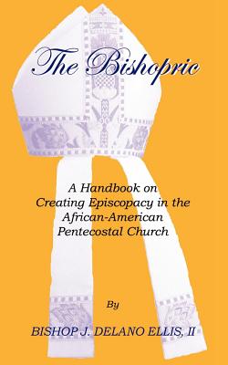 The Bishopric: A Handbook on Creating Episcopacy in the African-American Pentecostal Church - Ellis, J Delano, Bishop, and Ellis, Bishop J Delano, II