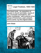 The black book: an exposition of abuses in church and state, courts of law, municipal corporations, and public companies: with a precis of the House of Commons, past, present, and to come / by the original editor.