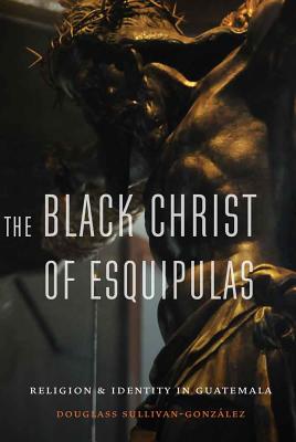 The Black Christ of Esquipulas: Religion and Identity in Guatemala - Sullivan-Gonzalez, Douglass