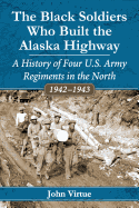 The Black Soldiers Who Built the Alaska Highway: A History of Four U.S. Army Regiments in the North, 1942-1943