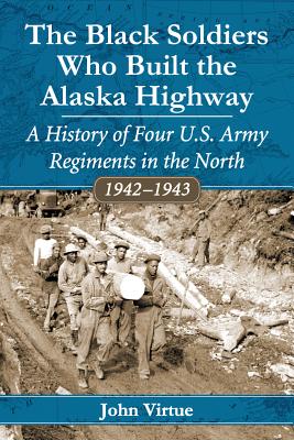 The Black Soldiers Who Built the Alaska Highway: A History of Four U.S. Army Regiments in the North, 1942-1943 - Virtue, John