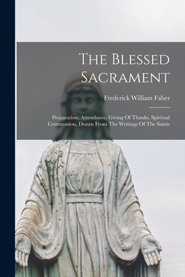 The Blessed Sacrament: Preparation, Attendance, Giving Of Thanks, Spiritual Communion, Drawn From The Writings Of The Saints - Faber, Frederick William 1814-1863