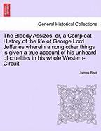 The Bloody Assizes: Or, a Compleat History of the Life of George Lord Jefferies Wherein Among Other Things Is Given a True Account of His Unheard of Cruelties in His Whole Western-Circuit.