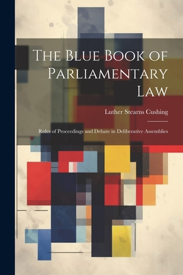 The Blue Book of Parliamentary Law: Rules of Proceedings and Debate in Deliberative Assemblies - Cushing, Luther Stearns
