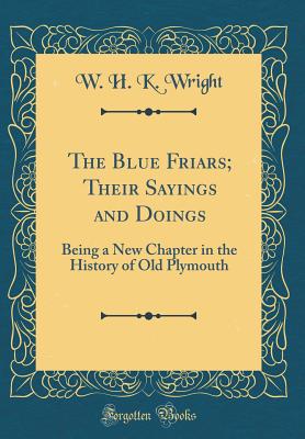 The Blue Friars; Their Sayings and Doings: Being a New Chapter in the History of Old Plymouth (Classic Reprint) - Wright, W H K