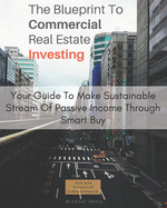The Blueprint To Commercial Real Estate Investing: Your Guide To Make Sustainable Stream Of Passive Income Through Smart Buy
