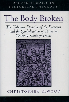 The Body Broken: The Calvinist Doctrine of the Eucharist and the Symbolization of Power in Sixteenth-Century France - Elwood, Christopher