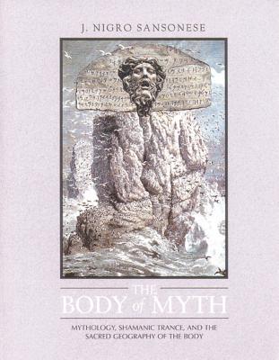 The Body of Myth: Mythology, Shamanic Trance, and the Sacred Geography of the Body - Sansonese, J Nigro