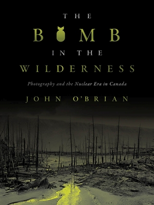 The Bomb in the Wilderness: Photography and the Nuclear Era in Canada - O'Brian, John