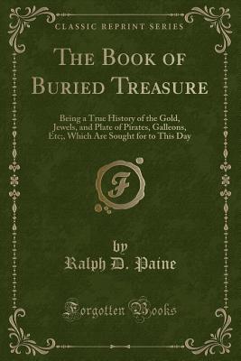 The Book of Buried Treasure: Being a True History of the Gold, Jewels, and Plate of Pirates, Galleons, Etc., Which Are Sought for to This Day (Classic Reprint) - Paine, Ralph D