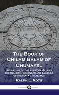 The Book of Chilam Balam of Chumayel: Literature of the Yucatan Mayans; the Religion, Calendar and Legends of the Maya Civilization