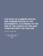 The Book Of Common Prayer, And Administration Of The Sacraments, ... According To The Use Of The Church Of Ireland