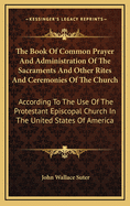 The Book of Common Prayer and Administration of the Sacraments and Other Rites and Ceremonies of the Church: According to the Use of the Protestant Episcopal Church in the United States of America