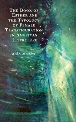 The Book of Esther and the Typology of Female Transfiguration in American Literature - Silver, Ariel Clark